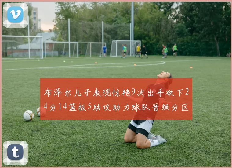 布泽尔儿子表现惊艳9次出手砍下24分14篮板5助攻助力球队晋级分区决赛