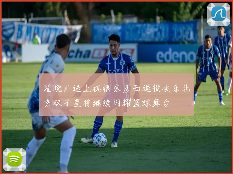 翟晓川送上祝福朱彦西退役快乐北京双子星将继续闪耀篮球舞台