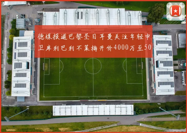 德媒报道巴黎圣日耳曼关注年轻中卫库利巴利不莱梅开价4000万至5000万欧元
