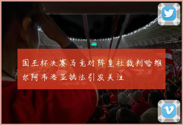 国王杯决赛马竞对阵皇社裁判哈维尔阿韦洛亚执法引发关注