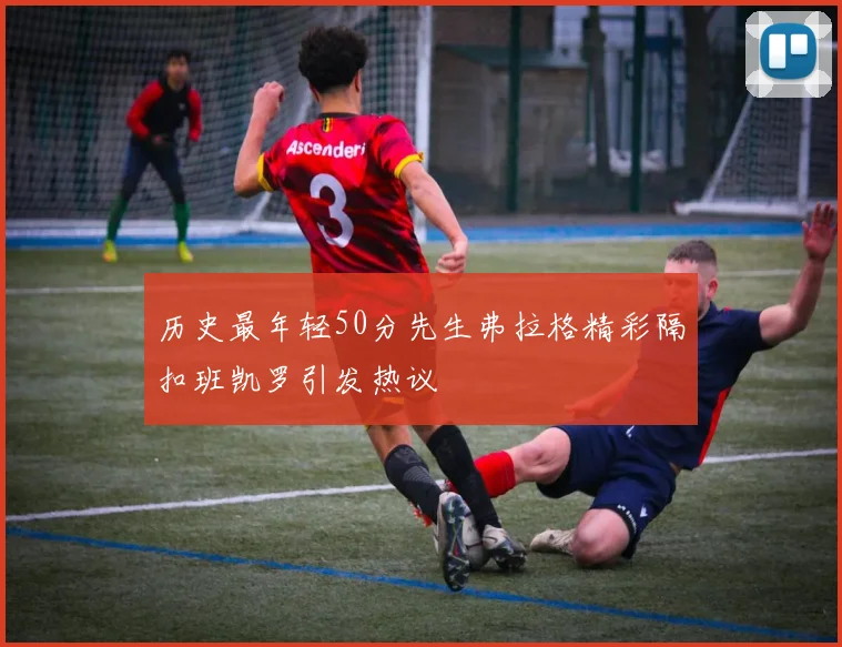 历史最年轻50分先生弗拉格精彩隔扣班凯罗引发热议