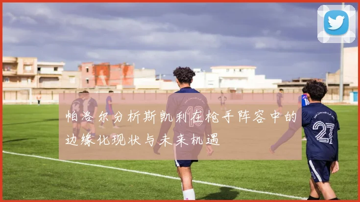 帕洛尔分析斯凯利在枪手阵容中的边缘化现状与未来机遇