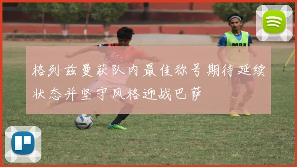格列兹曼获队内最佳称号期待延续状态并坚守风格迎战巴萨