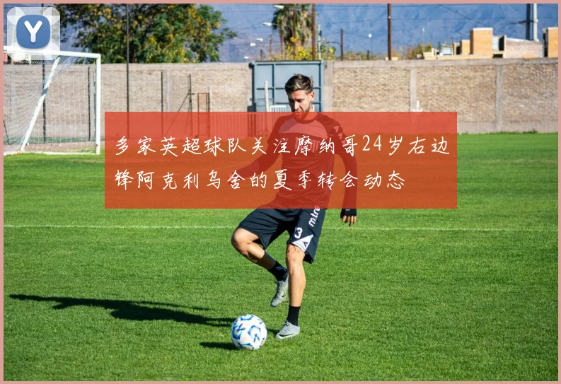 多家英超球队关注摩纳哥24岁右边锋阿克利乌舍的夏季转会动态