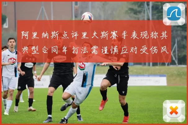 阿里纳斯点评里夫斯赛季表现称其典型合同年打法需谨慎应对受伤风险