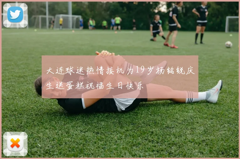 大连球迷热情接机为19岁杨铭锐庆生送蛋糕祝福生日快乐