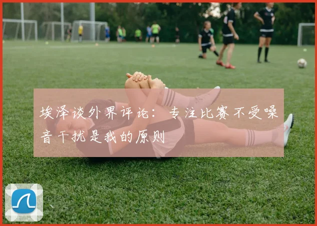 埃泽谈外界评论：专注比赛不受噪音干扰是我的原则