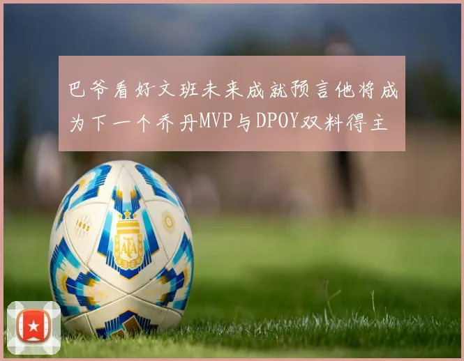 巴爷看好文班未来成就预言他将成为下一个乔丹MVP与DPOY双料得主